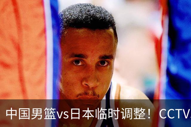 中国男篮vs日本临时调整！CCTV5不直播，暗藏三个信号，三分16中4是隐患